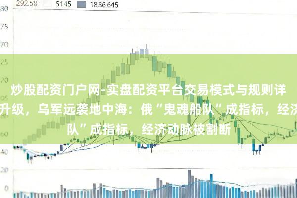 炒股配资门户网-实盘配资平台交易模式与规则详解 俄乌战火升级，乌军远袭地中海：俄“鬼魂船队”成指标，经济动脉被割断
