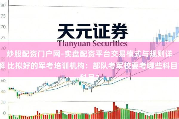 炒股配资门户网-实盘配资平台交易模式与规则详解 比拟好的军考培训机构：部队考军校要考哪些科目？