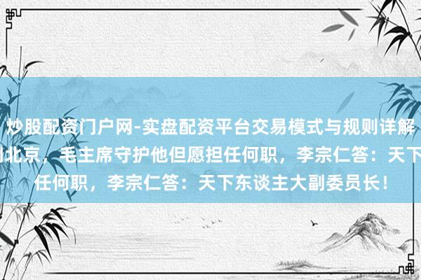 炒股配资门户网-实盘配资平台交易模式与规则详解 1965年李宗仁回到北京，毛主席守护他但愿担任何职，李宗仁答：天下东谈主大副委员长！