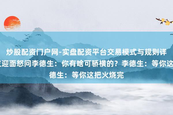 炒股配资门户网-实盘配资平台交易模式与规则详解 许世友迎面怒问李德生：你有啥可骄横的？李德生：等你这把火烧完