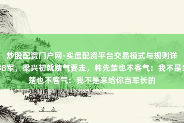 炒股配资门户网-实盘配资平台交易模式与规则详解 韩先楚刚来38军，梁兴初就赌气要走，韩先楚也不客气：我不是来给你当军长的
