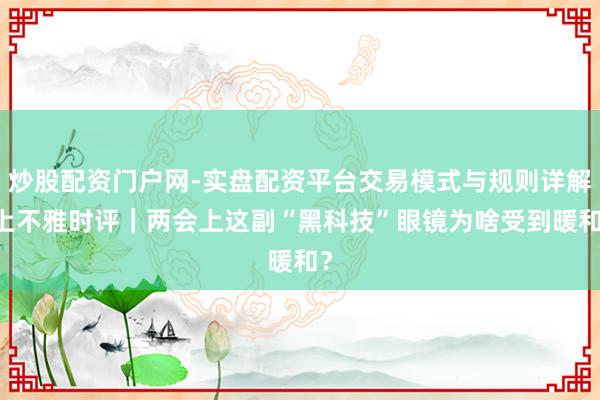炒股配资门户网-实盘配资平台交易模式与规则详解 上不雅时评｜两会上这副“黑科技”眼镜为啥受到暖和？