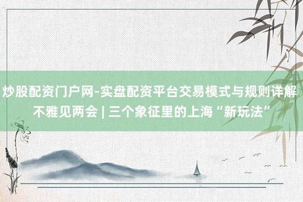 炒股配资门户网-实盘配资平台交易模式与规则详解 不雅见两会 | 三个象征里的上海“新玩法”
