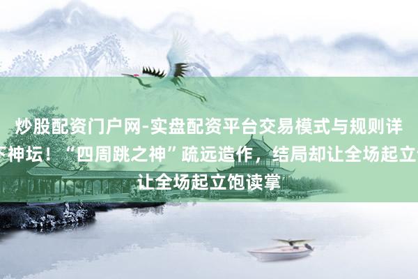 炒股配资门户网-实盘配资平台交易模式与规则详解 跌下神坛！“四周跳之神”疏远造作，结局却让全场起立饱读掌