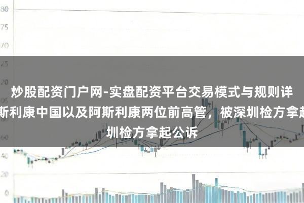 炒股配资门户网-实盘配资平台交易模式与规则详解 阿斯利康中国以及阿斯利康两位前高管，被深圳检方拿起公诉