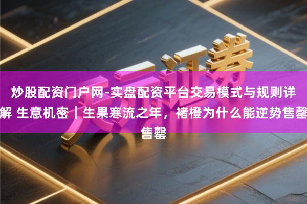 炒股配资门户网-实盘配资平台交易模式与规则详解 生意机密｜生果寒流之年，褚橙为什么能逆势售罄
