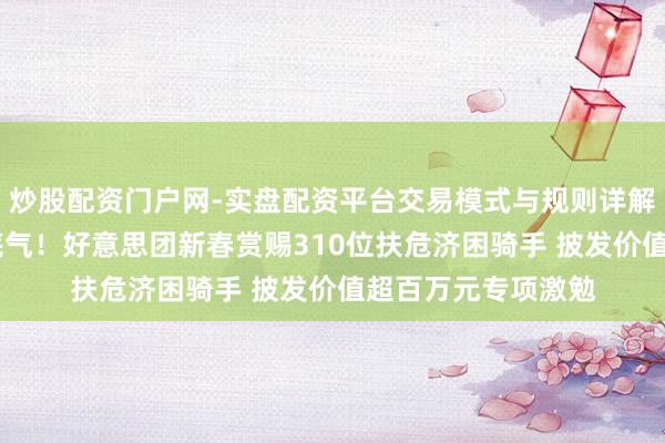 炒股配资门户网-实盘配资平台交易模式与规则详解 让唾手善行更有底气！好意思团新春赏赐310位扶危济困骑手 披发价值超百万元专项激勉