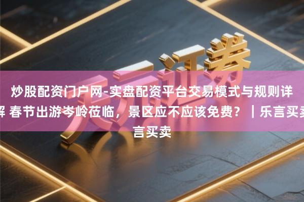 炒股配资门户网-实盘配资平台交易模式与规则详解 春节出游岑岭莅临，景区应不应该免费？｜乐言买卖