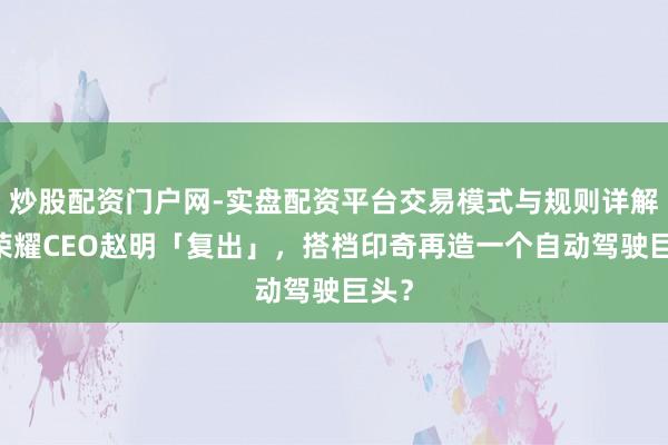 炒股配资门户网-实盘配资平台交易模式与规则详解 前荣耀CEO赵明「复出」，搭档印奇再造一个自动驾驶巨头？