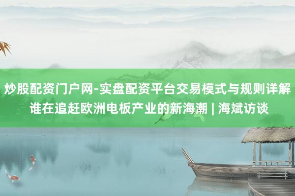 炒股配资门户网-实盘配资平台交易模式与规则详解 谁在追赶欧洲电板产业的新海潮 | 海斌访谈