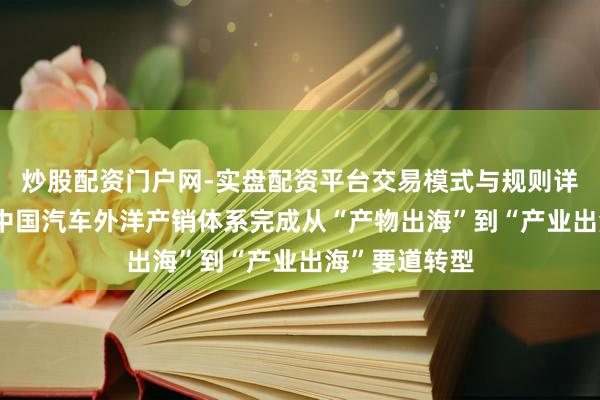 炒股配资门户网-实盘配资平台交易模式与规则详解 崔东树：中国汽车外洋产销体系完成从“产物出海”到“产业出海”要道转型