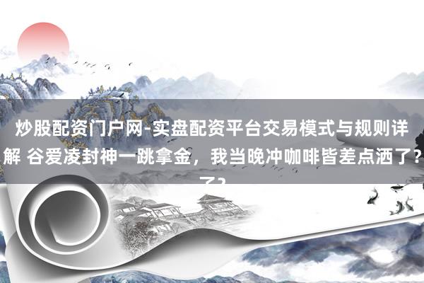 炒股配资门户网-实盘配资平台交易模式与规则详解 谷爱凌封神一跳拿金，我当晚冲咖啡皆差点洒了？