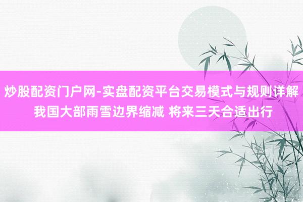 炒股配资门户网-实盘配资平台交易模式与规则详解 我国大部雨雪边界缩减 将来三天合适出行