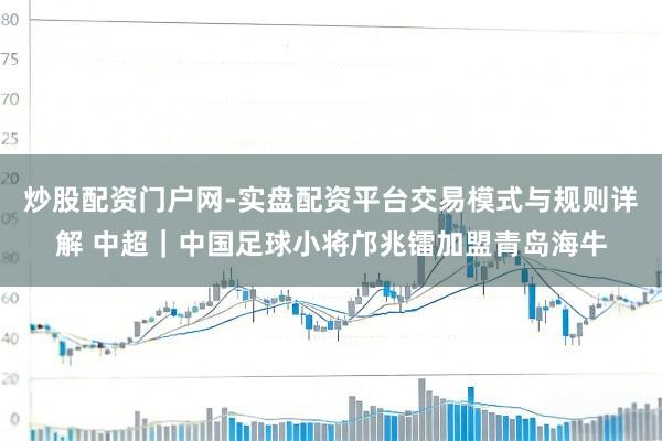 炒股配资门户网-实盘配资平台交易模式与规则详解 中超｜中国足球小将邝兆镭加盟青岛海牛
