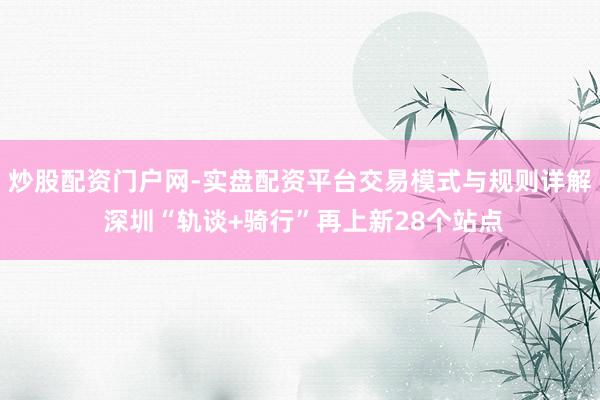 炒股配资门户网-实盘配资平台交易模式与规则详解 深圳“轨谈+骑行”再上新28个站点