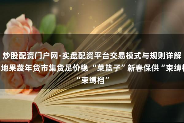 炒股配资门户网-实盘配资平台交易模式与规则详解 各地果蔬年货市集货足价稳 “菜篮子”新春保供“束缚档”