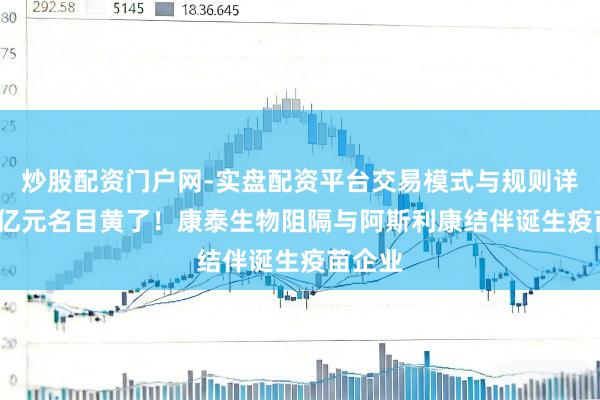炒股配资门户网-实盘配资平台交易模式与规则详解 28亿元名目黄了！康泰生物阻隔与阿斯利康结伴诞生疫苗企业
