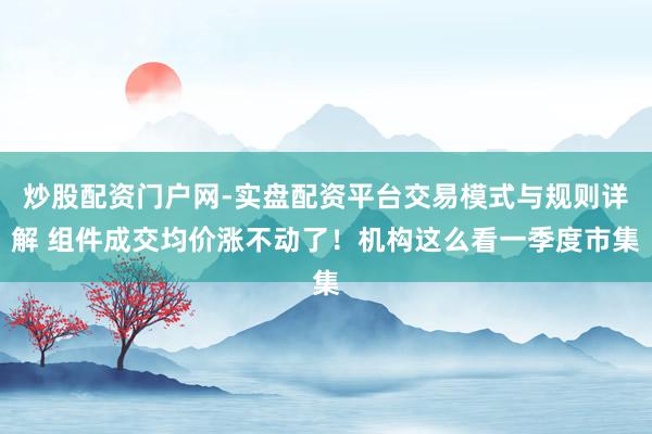 炒股配资门户网-实盘配资平台交易模式与规则详解 组件成交均价涨不动了！机构这么看一季度市集