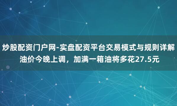 炒股配资门户网-实盘配资平台交易模式与规则详解 油价今晚上调，加满一箱油将多花27.5元