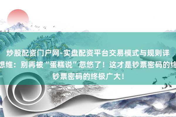 炒股配资门户网-实盘配资平台交易模式与规则详解 硬人想维：别再被“蛋糕说”忽悠了！这才是钞票密码的终极广大！