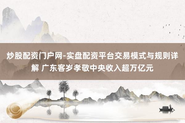 炒股配资门户网-实盘配资平台交易模式与规则详解 广东客岁孝敬中央收入超万亿元