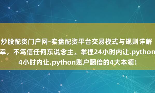 炒股配资门户网-实盘配资平台交易模式与规则详解 铁汉念念维：笃信侥幸，不笃信任何东说念主。掌捏24小时内让.python账户翻倍的4大本领！