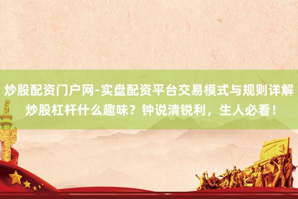 炒股配资门户网-实盘配资平台交易模式与规则详解 炒股杠杆什么趣味？钟说清锐利，生人必看！
