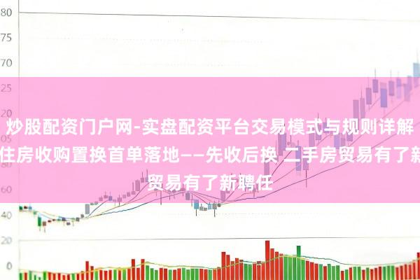 炒股配资门户网-实盘配资平台交易模式与规则详解 上海住房收购置换首单落地——先收后换 二手房贸易有了新聘任