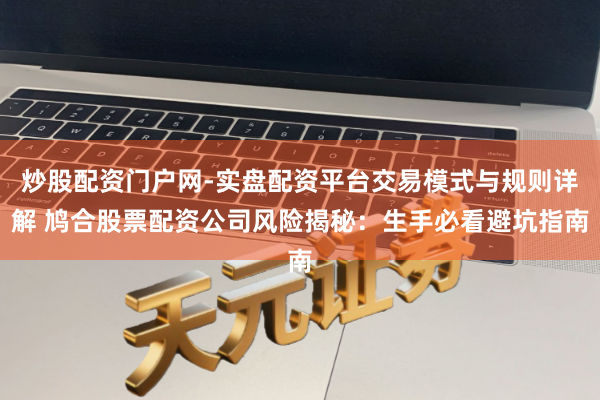 炒股配资门户网-实盘配资平台交易模式与规则详解 鸠合股票配资公司风险揭秘：生手必看避坑指南
