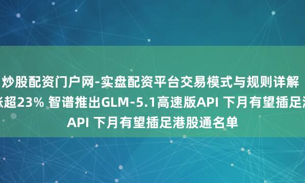 炒股配资门户网-实盘配资平台交易模式与规则详解 智谱盘中涨超23% 智谱推出GLM-5.1高速版API 下月有望插足港股通名单